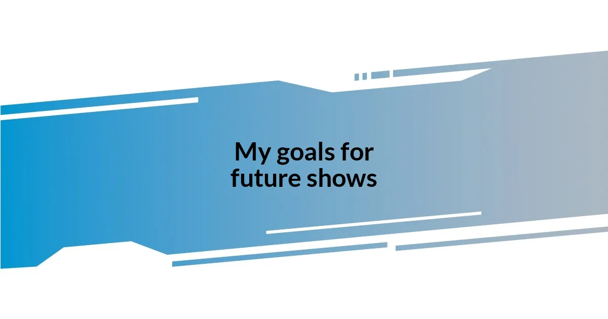 My goals for future shows